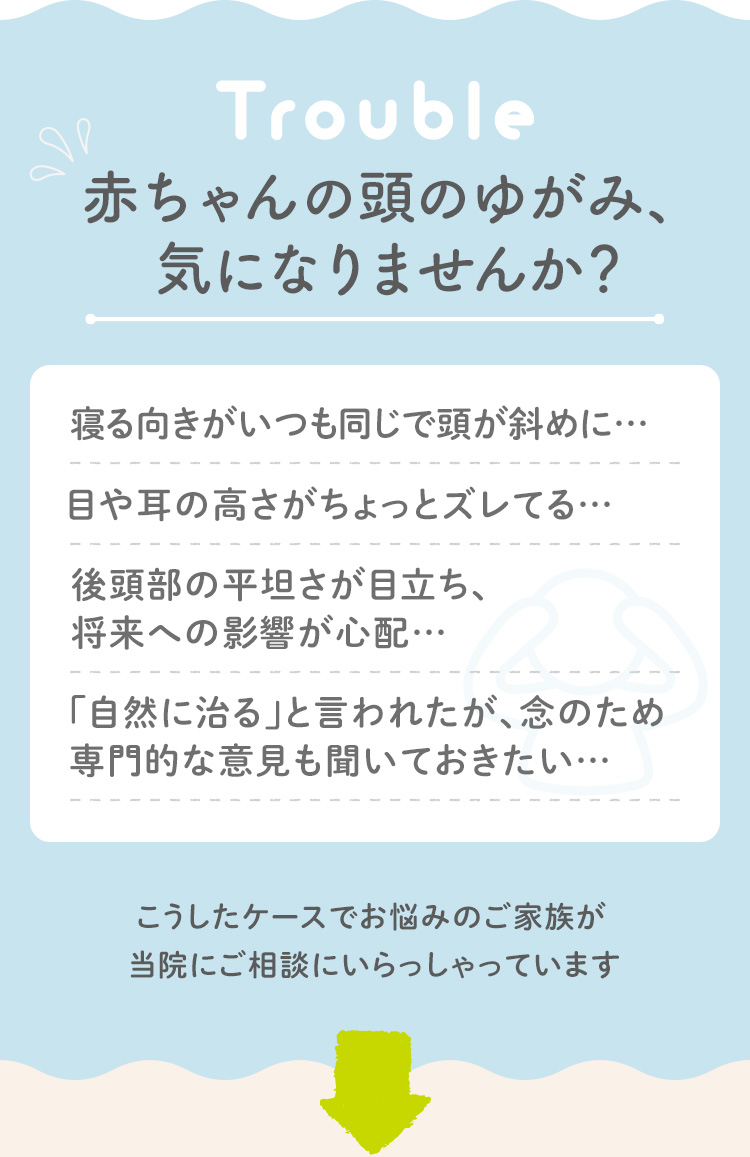 赤ちゃんの頭のゆがみ、気になりませんか？・寝る向きがいつも同じで頭が斜めに…・目や耳の高さがちょっとズレてる…・後頭部の平坦さが目立ち、将来への影響が心配…・「自然に治る」と言われたが、念のため専門的な意見も聞いておきたい… 