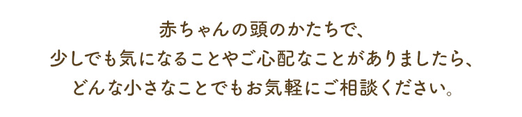 赤ちゃんの頭のかたちで、少しでも気になることやご心 配なことがありましたら、どんな小さなことでもお気軽にご相談ください。